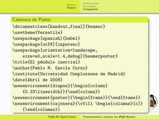Introducci´n
                                               o
                           Beamer
                                     Estrategias
                           Posters
                                     Conjugaci´n
                                               o



Cabecera de Poster
documentclass[handout,final]{beamer}
usetheme{Versatile}
usepackage[spanish]{babel}
usepackage[utf8]{inputenc}
usepackage[orientation=landscape,
    size=a0,scale=1.4,debug]{beamerposter}
title{El p´ndulo inercial}
             e
author{Pablo M. Garc´a Corzo}
                     ı
institute{Universidad Complutense de Madrid}
date{Abril de 2008}
newenvironment{diapos}{begin{column}
    {0.23linewidth}}{end{column}}
newenvironment{poster}{begin{frame}}{end{frame}}
newenvironment{cajonera}{vfill begin{columns}[c]}
    {end{columns}}
              Pablo M. Garc´ Corzo
                           ıa                                     A
                                     Presentaciones y posters con L TEX-Beamer
 