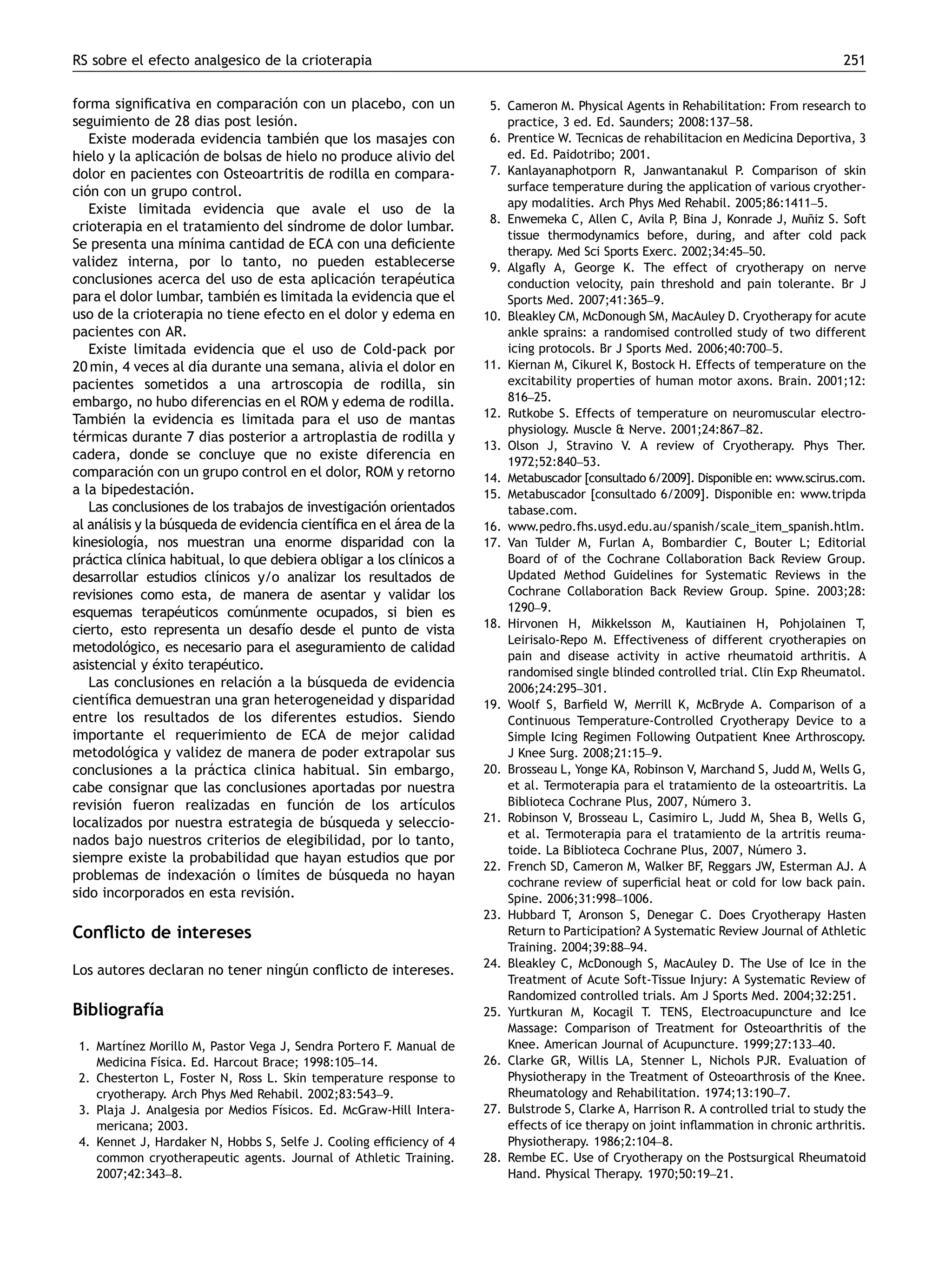 RS sobre el efecto analgesico de la crioterapia                                                                                          251


forma signiﬁcativa en comparacion con un placebo, con un
                                        ´                                5. Cameron M. Physical Agents in Rehabilitation: From research to
seguimiento de 28 dias post lesion.   ´                                     practice, 3 ed. Ed. Saunders; 2008:137–58.
   Existe moderada evidencia tambien que los masajes con
                                            ´                            6. Prentice W. Tecnicas de rehabilitacion en Medicina Deportiva, 3
hielo y la aplicacion de bolsas de hielo no produce alivio del
                      ´                                                     ed. Ed. Paidotribo; 2001.
dolor en pacientes con Osteoartritis de rodilla en compara-              7. Kanlayanaphotporn R, Janwantanakul P. Comparison of skin
cion con un grupo control.
  ´                                                                         surface temperature during the application of various cryother-
                                                                            apy modalities. Arch Phys Med Rehabil. 2005;86:1411–5.
   Existe limitada evidencia que avale el uso de la
                                                                         8. Enwemeka C, Allen C, Avila P Bina J, Konrade J, Muniz S. Soft
                                                                                                           ,                        ˜
crioterapia en el tratamiento del sı      ´ndrome de dolor lumbar.
                                                                            tissue thermodynamics before, during, and after cold pack
Se presenta una mı     ´nima cantidad de ECA con una deﬁciente              therapy. Med Sci Sports Exerc. 2002;34:45–50.
validez interna, por lo tanto, no pueden establecerse                    9. Algaﬂy A, George K. The effect of cryotherapy on nerve
conclusiones acerca del uso de esta aplicacion terapeutica
                                                     ´        ´             conduction velocity, pain threshold and pain tolerante. Br J
para el dolor lumbar, tambien es limitada la evidencia que el
                                 ´                                          Sports Med. 2007;41:365–9.
uso de la crioterapia no tiene efecto en el dolor y edema en            10. Bleakley CM, McDonough SM, MacAuley D. Cryotherapy for acute
pacientes con AR.                                                           ankle sprains: a randomised controlled study of two different
   Existe limitada evidencia que el uso de Cold-pack por                    icing protocols. Br J Sports Med. 2006;40:700–5.
20 min, 4 veces al dı durante una semana, alivia el dolor en
                        ´a                                              11. Kiernan M, Cikurel K, Bostock H. Effects of temperature on the
pacientes sometidos a una artroscopia de rodilla, sin                       excitability properties of human motor axons. Brain. 2001;12:
embargo, no hubo diferencias en el ROM y edema de rodilla.                  816–25.
                                                                        12. Rutkobe S. Effects of temperature on neuromuscular electro-
Tambien la evidencia es limitada para el uso de mantas
        ´
                                                                            physiology. Muscle  Nerve. 2001;24:867–82.
termicas durante 7 dias posterior a artroplastia de rodilla y
 ´
                                                                        13. Olson J, Stravino V. A review of Cryotherapy. Phys Ther.
cadera, donde se concluye que no existe diferencia en                       1972;52:840–53.
comparacion con un grupo control en el dolor, ROM y retorno
              ´                                                         14. Metabuscador [consultado 6/2009]. Disponible en: www.scirus.com.
a la bipedestacion. ´                                                   15. Metabuscador [consultado 6/2009]. Disponible en: www.tripda
   Las conclusiones de los trabajos de investigacion orientados
                                                       ´                    tabase.com.
al analisis y la busqueda de evidencia cientı
     ´            ´                             ´ﬁca en el area de la
                                                           ´            16. www.pedro.fhs.usyd.edu.au/spanish/scale_item_spanish.htlm.
kinesiologı nos muestran una enorme disparidad con la
            ´a,                                                         17. Van Tulder M, Furlan A, Bombardier C, Bouter L; Editorial
practica clı
   ´         ´nica habitual, lo que debiera obligar a los clı´nicos a       Board of of the Cochrane Collaboration Back Review Group.
desarrollar estudios clı    ´nicos y/o analizar los resultados de           Updated Method Guidelines for Systematic Reviews in the
revisiones como esta, de manera de asentar y validar los                    Cochrane Collaboration Back Review Group. Spine. 2003;28:
esquemas terapeuticos comunmente ocupados, si bien es
                    ´              ´                                        1290–9.
                                                                        18. Hirvonen H, Mikkelsson M, Kautiainen H, Pohjolainen T,
cierto, esto representa un desafı desde el punto de vista
                                       ´o
                                                                            Leirisalo-Repo M. Effectiveness of different cryotherapies on
metodologico, es necesario para el aseguramiento de calidad
          ´
                                                                            pain and disease activity in active rheumatoid arthritis. A
asistencial y exito terapeutico.
                ´            ´                                              randomised single blinded controlled trial. Clin Exp Rheumatol.
   Las conclusiones en relacion a la busqueda de evidencia
                                    ´         ´                             2006;24:295–301.
cientı´ﬁca demuestran una gran heterogeneidad y disparidad              19. Woolf S, Barﬁeld W, Merrill K, McBryde A. Comparison of a
entre los resultados de los diferentes estudios. Siendo                     Continuous Temperature-Controlled Cryotherapy Device to a
importante el requerimiento de ECA de mejor calidad                         Simple Icing Regimen Following Outpatient Knee Arthroscopy.
metodologica y validez de manera de poder extrapolar sus
          ´                                                                 J Knee Surg. 2008;21:15–9.
conclusiones a la practica clinica habitual. Sin embargo,
                           ´                                            20. Brosseau L, Yonge KA, Robinson V, Marchand S, Judd M, Wells G,
cabe consignar que las conclusiones aportadas por nuestra                   et al. Termoterapia para el tratamiento de la osteoartritis. La
revision fueron realizadas en funcion de los artıculos
       ´                                      ´                ´            Biblioteca Cochrane Plus, 2007, Numero 3.
                                                                                                               ´
localizados por nuestra estrategia de busqueda y seleccio-
                                                ´                       21. Robinson V, Brosseau L, Casimiro L, Judd M, Shea B, Wells G,
                                                                            et al. Termoterapia para el tratamiento de la artritis reuma-
nados bajo nuestros criterios de elegibilidad, por lo tanto,
                                                                            toide. La Biblioteca Cochrane Plus, 2007, Numero 3.
                                                                                                                         ´
siempre existe la probabilidad que hayan estudios que por
                                                                        22. French SD, Cameron M, Walker BF, Reggars JW, Esterman AJ. A
problemas de indexacion o lı ´      ´mites de busqueda no hayan
                                                  ´                         cochrane review of superﬁcial heat or cold for low back pain.
sido incorporados en esta revision.   ´                                     Spine. 2006;31:998–1006.
                                                                        23. Hubbard T, Aronson S, Denegar C. Does Cryotherapy Hasten
Conﬂicto de intereses                                                       Return to Participation? A Systematic Review Journal of Athletic
                                                                            Training. 2004;39:88–94.
                                                                        24. Bleakley C, McDonough S, MacAuley D. The Use of Ice in the
Los autores declaran no tener ningun conﬂicto de intereses.
                                  ´
                                                                            Treatment of Acute Soft-Tissue Injury: A Systematic Review of
                                                                            Randomized controlled trials. Am J Sports Med. 2004;32:251.
Bibliografı
          ´a                                                            25. Yurtkuran M, Kocagil T. TENS, Electroacupuncture and Ice
                                                                            Massage: Comparison of Treatment for Osteoarthritis of the
 1. Martı
        ´nez Morillo M, Pastor Vega J, Sendra Portero F. Manual de          Knee. American Journal of Acupuncture. 1999;27:133–40.
    Medicina Fı
              ´sica. Ed. Harcout Brace; 1998:105–14.                    26. Clarke GR, Willis LA, Stenner L, Nichols PJR. Evaluation of
 2. Chesterton L, Foster N, Ross L. Skin temperature response to            Physiotherapy in the Treatment of Osteoarthrosis of the Knee.
    cryotherapy. Arch Phys Med Rehabil. 2002;83:543–9.                      Rheumatology and Rehabilitation. 1974;13:190–7.
 3. Plaja J. Analgesia por Medios Fısicos. Ed. McGraw-Hill Intera-
                                   ´                                    27. Bulstrode S, Clarke A, Harrison R. A controlled trial to study the
    mericana; 2003.                                                         effects of ice therapy on joint inﬂammation in chronic arthritis.
 4. Kennet J, Hardaker N, Hobbs S, Selfe J. Cooling efﬁciency of 4          Physiotherapy. 1986;2:104–8.
    common cryotherapeutic agents. Journal of Athletic Training.        28. Rembe EC. Use of Cryotherapy on the Postsurgical Rheumatoid
    2007;42:343–8.                                                          Hand. Physical Therapy. 1970;50:19–21.
 