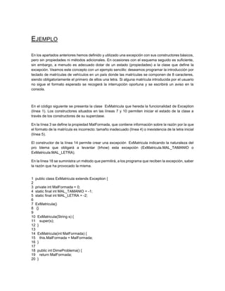 EJEMPLO
En los apartados anteriores hemos definido y utilizado una excepción con sus constructores básicos,
pero sin propiedades ni métodos adicionales. En ocasiones con el esquema seguido es suficiente,
sin embargo, a menudo es adecuado dotar de un estado (propiedades) a la clase que define la
excepción. Veamos este concepto con un ejemplo sencillo: deseamos programar la introducción por
teclado de matrículas de vehículos en un país donde las matrículas se componen de 8 caracteres,
siendo obligatoriamente el primero de ellos una letra. Si alguna matrícula introducida por el usuario
no sigue el formato esperado se recogerá la interrupción oportuna y se escribirá un aviso en la
consola.

En el código siguiente se presenta la clase ExMatricula que hereda la funcionalidad de Exception
(línea 1). Los constructores situados en las líneas 7 y 10 permiten iniciar el estado de la clase a
través de los constructores de su superclase.
En la línea 3 se define la propiedad MalFormada, que contiene información sobre la razón por la que
el formato de la matrícula es incorrecto: tamaño inadecuado (línea 4) o inexistencia de la letra inicial
(línea 5).
El constructor de la línea 14 permite crear una excepción ExMatricula indicando la naturaleza del
pro blema que obligará a levantar (trhow) esta excepción (ExMatricula.MAL_TAMANIO o
ExMatricula.MAL_LETRA).
En la línea 18 se suministra un método que permitirá, a los programa que reciben la excepción, saber
la razón que ha provocado la misma.

1 public class ExMatricula extends Exception {
2
3 private int MalFormada = 0;
4 static final int MAL_TAMANIO = -1;
5 static final int MAL_LETRA = -2;
6
7 ExMatricula()
8 {}
9
10 ExMatricula(String s) {
11 super(s);
12 }
13
14 ExMatricula(int MalFormada) {
15 this.MalFormada = MalFormada;
16 }
17
18 public int DimeProblema() {
19 return MalFormada;
20 }

 