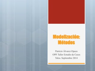 Modelización: Métodos 
Patricio Álvarez Opazo 
OPP. Taller Estudio de Casos 
Talca. Septiembre 2014  