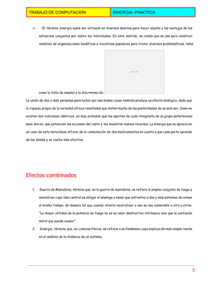  
TRABAJO DE COMPUTACION  SINERGIA­ PRACTICA 
 
➢ El término sinergia suele ser utilizado en diversos ámbitos para hacer alusión a las ventajas de los 
esfuerzos conjuntos por sobre los individuales. En este sentido, es común que se use para construir
nombres de organizaciones benéficas e iniciativas populares para tratar diversas problemáticas, tales
como la falta de empleo y la discriminación.
La unión de dos o más personas para luchar por una misma causa también produce un efecto sinérgico, dado que
la riqueza propia de la variedad ofrece resultados que distan mucho de las posibilidades de un solo ser. Como no
existen dos individuos idénticos, es muy probable que los aportes de cada integrante de un grupo determinado
sean únicos, que potencien las acciones del resto y les muestran nuevos recursos. La sinergia que se aprecia en
un caso de esta naturaleza difiere de la combinación de dos medicamentos en cuanto a que cada parte aprende
de las demás y se vuelve más efectiva.
  
Efectos combinados 
1. Guerra de Maniobras, término que, en la guerra de maniobras, se refiere al empleo conjunto de fuego y 
maniobras cuya idea central es obligar al enemigo a tener que enfrentar a dos o más sistemas de armas
al mismo tiempo, de manera tal que cuando intente neutralizar a uno se vea vulnerable a otro u otros.
“La mayor utilidad de la potencia de fuego no es su valor destructivo intrínseco sino que la confusión
moral que puede causar”.
2. Sinergia, término que, en ciencias físicas, se refiere a un fenómeno cuya explicación más simple reside 
en el análisis de la dinámica de un sistema.
5 
 