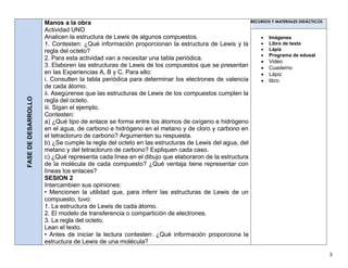 3
FASEDEDESARROLLO
Manos a la obra
Actividad UNO
Analicen la estructura de Lewis de algunos compuestos.
1. Contesten: ¿Qué información proporcionan la estructura de Lewis y la
regla del octeto?
2. Para esta actividad van a necesitar una tabla periódica.
3. Elaboren las estructuras de Lewis de los compuestos que se presentan
en las Experiencias A, B y C. Para ello:
i. Consulten la tabla periódica para determinar los electrones de valencia
de cada átomo.
ii. Asegúrense que las estructuras de Lewis de los compuestos cumplen la
regla del octeto.
iii. Sigan el ejemplo.
Contesten:
a) ¿Qué tipo de enlace se forma entre los átomos de oxígeno e hidrógeno
en el agua, de carbono e hidrógeno en el metano y de cloro y carbono en
el tetracloruro de carbono? Argumenten su respuesta.
b) ¿Se cumple la regla del octeto en las estructuras de Lewis del agua, del
metano y del tetracloruro de carbono? Expliquen cada caso.
c) ¿Qué representa cada línea en el dibujo que elaboraron de la estructura
de la molécula de cada compuesto? ¿Qué ventaja tiene representar con
líneas los enlaces?
SESION 2
Intercambien sus opiniones:
• Mencionen la utilidad que, para inferir las estructuras de Lewis de un
compuesto, tuvo:
1. La estructura de Lewis de cada átomo.
2. El modelo de transferencia o compartición de electrones.
3. La regla del octeto.
Lean el texto.
• Antes de iniciar la lectura contesten: ¿Qué información proporciona la
estructura de Lewis de una molécula?
RECURSOS Y MATERIALES DIDÁCTICOS
 Imágenes
 Libro de texto
 Lápiz
 Programa de edusat
 Video
 Cuaderno
 Lápiz
 libro
 