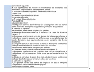 4
Comenten lo siguiente:
1. Las aportaciones del modelo de transferencia de electrones para
explicar las propiedades de los compuestos iónicos.
2. Elaboren una tabla comparativa sobre la información que
proporciona:
a) La estructura de Lewis del átomo.
b) La regla del octeto.
c) El modelo del par electrónico.
Actividad DOS
¿Cuestión de enlace?
Identiﬁquen la cantidad de electrones que se comparten entre los átomos
de las moléculas de oxígeno (O2) gaseoso y nitrógeno (N2) gaseoso.
1. Realicen lo siguiente:
Experiencia A: Molécula de oxígeno (O2) gaseoso.
a) Observen la representación de la estructura de Lewis del átomo de
oxígeno: O
b) Propongan una forma de unir dos átomos de oxígeno para formar la
molécula de oxígeno gaseoso, de tal forma que se cumpla la regla del
octeto. Consideren que algunos átomos pueden compartir más de dos
electrones.
c) Dibujen la estructura de Lewis de la molécula de oxígeno sustituyendo
cada par de electrones que forman un enlace por una línea.
Experiencia B: Molécula de nitrógeno (N2) gaseoso.
a) Observen la estructura de Lewis del átomo de nitrógeno. N
b) Propongan una forma de unir dos átomos de nitrógeno para formar la
molécula de nitrógeno gaseoso, de tal forma que se cumpla la regla del
octeto.
c) Dibujen la estructura de Lewis de la molécula de nitrógeno sustituyendo
cada par de electrones que forman un enlace por una línea.
2. Contesten lo siguiente:
• ¿Se podrían unir los dos átomos de oxígeno o los dos de nitrógeno
compartiendo sólo dos electrones? Expliquen.
Intercambien opiniones sobre:
 