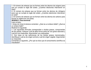 5
1. El número de enlaces que se forman entre los átomos de oxígeno para
que se cumpla la regla del octeto. ¿Cuántos electrones intervienen en
total?
2. El número de enlaces que se forman entre los átomos de nitrógeno
para que se cumpla la regla del octeto. ¿Cuántos electrones intervienen
en total?
3. El número de enlaces que se forman entre los átomos de carbono para
formar la cadena de una grasa.
SESION 3: Para terminar
Lean el texto.
• Antes de iniciar la lectura comenten: ¿Qué es un enlace doble? ¿Qué es
un enlace triple?
Realicen lo siguiente:
1. Las siguientes fórmulas corresponden a ácidos grasos, componentes
de las grasas. Indiquen cuál de ellos forma parte de una grasa saturada y
cuál de una insaturada. Argumenten sus respuestas.
2. Con base en las estructuras de los ácidos grasos mencionados,
identiﬁquen cuál es de origen animal y cuál de origen vegetal. Argumenten
su respuesta.
Comenten lo siguiente: ¿Por qué se dice que el conocimiento cientíﬁco es
inacabado?
 