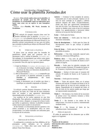 Resumen—Este artículo explica cómo usar la plantilla y el
documento de ejemplo para las XIX Jornadas de
Paralelismo. Es recomendable seguir las indicaciones para
lograr unas actas con un aspecto lo más homogéneo
posible.
Palabras clave—Plantilla, MS Word, Jornadas de
Paralelismo.
I.INTRODUCCIÓN
STE artículo de ejemplo muestra cómo usar los
estilos definidos para la plantilla Jornadas.dot.
Jornadas.dot es la plantilla oficial de las Jornadas de
Paralelismo para documentos de Microsoft Word [1]. La
plantilla consiste esencialmente en una serie de estilos
que extienden la plantilla por defecto de Microsoft Word
normal.dot.
E
II. CÓMO USAR LA PLANTILLA
Si desea crear un artículo para las Jornadas de
paralelismo, puede optar por comenzar con un
documento vacío y utilizar la plantilla Jornadas.dot.
Sin embargo, le recomendamos que utilice como punto
de partida el documento ejemplo.doc y que modifique
su contenido. Para ello siga los siguientes pasos:
1. Copie los ficheros Jornadas.dot y ejemplo.doc
en el directorio de trabajo. También puede copiar
el primero de ellos en el directorio de plantillas de
Microsoft Word [2].
2. Abra el documento ejemplo.doc y compruebe que
está asociado a la plantilla utilizando la opción
Plantillas y complementos… del menú
Herramientas.
3. Guarde el documento con el nombre que desee y
modifique su contenido respetando su formato.
III. EDICIÓN
Un artículo contiene distintos elementos: el título, las
secciones, las listas, etc. Cada uno de estos elementos
tiene un nombre y una apariencia determinada
denominada estilo en la plantilla Jornadas.dot.
Los nombres de los estilos aparecen en una lista
desplegable. Para aplicarlos, normalmente se selecciona
un área de texto y después se escoge de la lista el estilo
que define su apariencia. Además, la plantilla incorpora
ciertas macros para ayudar en este proceso.
Al dar formato a su documento procure ajustarse a los
estilos existentes y no modificarlos salvo en casos
excepcionales. Los estilos incluidos son suficientes para
la mayoría de los artículos.
IV. ESTILOS DE LA PLANTILLA
A. Referencia de los Estilos
A continuación se presenta una lista alfabética de los
principales estilos definidos en la plantilla
Jornadas.dot. Todos ellos usan como fuente por
defecto Times New Roman.
Autores — Contiene la lista completa de autores,
empezando por el autor principal. Aparece en un
área de texto centrada en la página y debería
aparecer después del título. Excepcionalmente,
puede que haya que reposicionar manualmente
esta área de texto. Las filiaciones de los distintos
autores se añaden como notas al pie de la primera
página. Los agradecimientos a proyectos deben
incluirse en la sección final del artículo.
Lema — Estilo para los lemas.
Lista con números — Estilo para las listas de
elementos numerados.
Lista de descripciones — Estilo para las listas de
descripciones como la que incluye el párrafo
actual.
Lista de items — Estilo para las listas de párrafos
precedidos de puntos.
Referencias — Una lista numerada especial para
incluir las referencias bibliográficas.
Palabras clave — Una serie de palabras clave
separadas por comas. El tamaño de fuente es de 9
puntos en negrita.
Párrafo — Estilo para los párrafos normales del
artículo excepto el primero. El tamaño de fuente es
de 10 puntos y la primera línea se sangra 0,25 cm.
Resumen — Incluye el texto para el resumen del
artículo. El tamaño de fuente es de 9 puntos en
negrita.
Teorema — Estilo para los teoremas.
Título — Título del artículo. Debe ser el primer
elemento del artículo. El tamaño de fuente es de 24
puntos dentro de un área de texto centrada en la
página. Dependiendo de la longitud del título, el
área de texto de los autores puede que tenga que
ser reposicionada manualmente.
Título 1 — Da formato a los títulos de las secciones
de primer nivel. Usa números romanos y letras
versales. Autonumerado.
Título 2 — Da formato a los títulos de las
subsecciones. Usa texto en cursiva. Autonumerado
mediante letras.
Título 3 — Da formato al título de las
subsubsecciones. Autonumerado.
B. Orden de Aparición
El orden de aparición de los elementos que se debe
seguir es el siguiente:
Título
Nombres de los autores
Información sobre autores (pie de la primera columna)
Resumen
Palabras clave
Cómo usar la plantilla Jornadas.dot
Jesús González y Moisés Salmerón
 