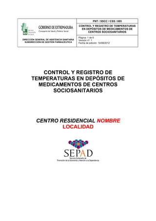 CONTROL Y REGISTRO DE
TEMPERATURAS EN DEPÓSITOS DE
MEDICAMENTOS DE CENTROS
SOCIOSANITARIOS
CENTRO RESIDENCIAL NOMBRE
LOCALIDAD
DIRECCIÓN GENERAL DE ASISTENCIA SANITARIA
SUBDIRECCIÓN DE GESTIÓN FARMACÉUTICA
PNT / SSCC / CSS / 005
CONTROL Y REGISTRO DE TEMPERATURAS
EN DEPÓSITOS DE MEDICAMENTOS DE
CENTROS SOCIOSANITARIOS
Página: 1 de 6
Versión nº: 1
Fecha de edición: 14/08/2012
 