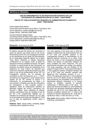 Investigación y Amazonía, Tingo María, Perú; 8(5): 40-47, enero – junio, 2018 ISSN 2224-445X
40
ARTÍCULO ORIGINAL
USO DE HERRAMIENTAS TIC EN INVESTIGACIÓN CIENTÍFICA DE LOS
ESTUDIANTES DE ADMINISTRACIÓN EN LA UNAS - TINGO MARÍA
USE OF ICT TOOLS IN SCIENTIFIC RESEARCH OF ADMINISTRATIVE STUDENTS AT
UNAS - TINGO MARÍA1
Carlos Walter Mayta Molina
Universidad Nacional Agraria de la Selva. Tingo María, Perú
Correo electrónico: carlos.mayta@unas.edu.pe
Código ORCID: 0000-0001-8997-4888
Inocente Feliciano Salazar Rojas
Universidad Nacional Agraria de la Selva. Tingo María, Perú.
Correo electrónico: inocente.salazar@unas.edu.pe.
Código ORCID: 0000-0003-0268-308X
Recepción: 10 de marzo de 2018 Aceptado: 18 de mayo de 2018
Resumen
El objetivo principal del estudio fue comprobar el
grado de relación que existe entre el uso de las
herramientas de las TIC y la investigación científica
en los estudiantes de pre grado de Administración
de la Universidad Nacional Agraria de la Selva
Tingo María. Mediante el método descriptivo
correlacional se ha logrado medir el grado de
asociación entre las variables de estudio. Se aplicó
el diseño no experimental de tipo transversal. La
población de estudio fueron los estudiantes de la
asignatura de Tesis II-2019. Se demostró que
existe una correlación significativa positiva muy alta
entre el uso de las herramientas de las TIC y la
investigación científica con el indicador de
correlación de Rho de Spearman de (𝑟𝑠 = 0.847).
Coincidimos con Izquierdo (1), quien explico que el
empleo de las TIC permite el acceso a la
información, el procesamiento de datos y la
comunicación inmediata para difundir información
de investigación o para contactar autores o
establecer redes de colaboración científica en
diferentes lugares del mundo, coincidimos con
Guzmán y Máter, quien estableció la relación
directa y significativa entre las variables el uso de
las TIC y las competencias digitales con un
indicador de correlación de Pearson de (r=0 .562)
en los docentes de la Institución Educativa N° 5128
con un valor de significancia =0.000, menor a
(p<0.05).
Palabras clave: Social media, marketing digital,
marketing online, plataforma virtual.
Abstract
The main objective of the study was to verify the
degree of relationship that exists between the use
of ICT tools and scientific research in the
undergraduate students of Administration of the
National Agrarian University of La Selva Tingo
María. By means of the correlational descriptive
method, the degree of association between the
study variables has been measured. The non-
experimental transverse type design was applied.
The study population was the students of the
subject of Thesis II-2019. It was shown that there is
a very significant positive correlation between the
use of ICT tools and scientific research with
Spearman Rho correlation indicator of (r_s =
0.847). We agree with Izquierdo (1), who explained
that the use of ICT allows access to information,
data processing and immediate communication to
disseminate research information or to contact
authors or establish networks of scientific
collaboration in different parts of the world , we
agree with Guzmán and Máter (2), who established
the direct and significant relationship between the
variables the use of ICT and digital skills with a
Pearson correlation indicator of (r = 0 .562) in the
Institution's teachers Educational No. 5128 with a
significance value = 0.000, less than (p <0.05).
Key words: Social media, digital marketing, online
marketing, virtual platform.
Los autores©. Este artículo es publicado por la Revista Investigación y Amazonía de la Universidad Nacional Agraria de la Selva. Este
es un manuscrito de acceso abierto, distribuido bajo los términos de la Licencia Creative Commons Atribución-NoComercial-
CompartirIgual 4.0 Internacional. (https://creativecommons.org/licen-ses/by-nc-sa/4.0/), que permite el uso no comercial, distribución
y reproducción en cualquier medio, siempre que se cite adecuadamente la obra original.
 