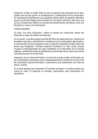 existencia: el Bien y el Mal. Este ha sido el aspecto más estudiado de la obra,
puesto que de aquí parten la caracterización y clasificación de los personajes.
Es interesante la clasificación que establece Gladys Marín al respecto. Mantiene
que el mundo del Colegio está marcado por los signos del bien y del mal y que
se da a lo largo de la historia un proceso de transformación que lleva a unos a la
liberación y a otro a la condenación.
CONCLUSIONES
La obra “Los Ríos Profundos”, refiere la política de conducción dentro del
Internado a cargo del Obispo de Abancay.
En la ciudad, la política gubernamental del Perú de aquel entonces, mantenía el
feudalismo peruano, permitiendo la existencia de los hacendados gamonales y
la servidumbre de los campesinos que no ejercían propiedad privada sobre las
tierras que trabajaban. También podemos considerar un valor social, porque
muestra la heterogeneidad de razas existentes en la educación de la escuela
religiosa, refiriéndose tanto de estudiantes provenientes de su casa como de los
que permanecían en el internado.
Arguedas narra la disconformidad y la lucha de la clase media conformado por
las comerciantes (chicheras) ante el desabastecimiento fortuito de la sal contra
las autoridades gubernamentales y empresarios que acaparaban con fines de
elevar precios.
En la obra distingo dos narradores: El narrador principal, un hombre adulto que
evoca su niñez, el segundo un narrador cognoscitivo cuya intervención es
esporádica.
 