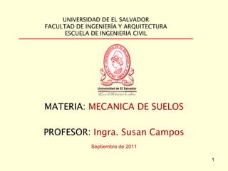 UNIVERSIDAD DE EL SALVADOR
FACULTAD DE INGENIERÍA Y ARQUITECTURA
ESCUELA DE INGENIERIA CIVIL
MATERIA: MECANICA DE SUELOS
PROFESOR: Ingra. Susan Campos
Septiembre de 2011
1
 