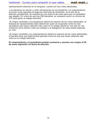 mailxmail - Cursos para compartir lo que sabes
representación electoral en el congreso, cuenta con tres votos electorales.
-Los electores se reúnen y votan oficialmente por el presidente y el vicepresidente,
el primer lunes siguiente al segundo miércoles de diciembre, en el año de la
elección presidencial. Se requiere de una mayoría de votos para que un candidatos
sea elegido. En virtud de que hay 538 electores, es necesario reunir un mínimo de
270 para ganar el colegio electoral.
-Si ningún candidato a la presidencia obtiene la mayoría de los votos electorales, la
Cámara de representantes debe determinar quién es el ganador entre los tres
candidatos que hayan obtenido más votos en el colegio electoral. Con ese fin, los
miembros de la cámara votan por estados y la delegación de cada estado deposita
su voto.

-Si ningún candidato a la vicepresidencia obtiene la mayoría de los votos electorales,
el Senado tiene que determinaral ganador entre los dos que hayan obtenido más
votos en el colegio electoral.

El vicepresidente y el presidente prestan juramento y asumen sus cargos el 20
de enero siguiente a la fecha de elección.




                                         10
 