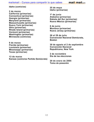 mailxmail - Cursos para compartir lo que sabes
Idaho (comicios)                      25 de mayo
                                      Idaho (primarias)
2 de marzo
California (primarias)                1º de junio
Connecticut (primarias)               Alabama (primarias)
Georgia (primarias)                   Dakota del Sur (primarias)
Maryland (primarias)                  Nuevo México (primarias)
Massachusetts (primarias)
Nueva York (primarias)                8 de junio
Ohio (primarias)                      Montana (primarias)
Rhode Island (primarias)              Nueva Jersey (primarias)
Vermont (primarias)
Washington (primarias)                26 al 29 de julio
Minnesota (comicios)                  Convención Nacional Demócrata,
                                      Boston
9 de marzo
Florida (primarias)                   30 de agosto al 2 de septiembre
Louisiana (primarias)                 Convención Nacional
Mississippi (primarias)               Republicana, New York
Texas (primarias)
                                      2 de noviembre
13 de marzo                           Día de las elecciones
Kansas (comicios Partido Demócrata)
                                      20 de enero de 2005
                                      Toma de posesión




                                 12
 