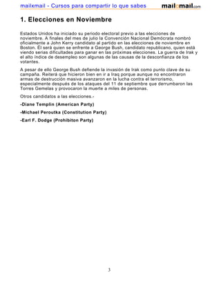 mailxmail - Cursos para compartir lo que sabes

1. Elecciones en Noviembre

Estados Unidos ha iniciado su periodo electoral previo a las elecciones de
noviembre. A finales del mes de julio la Convención Nacional Demócrata nombró
oficialmente a John Kerry candidato al partido en las elecciones de noviembre en
Boston. Él será quien se enfrente a George Bush, candidato republicano, quien está
viendo serias dificultades para ganar en las próximas elecciones. La guerra de Irak y
el alto índice de desempleo son algunas de las causas de la desconfianza de los
votantes.
A pesar de ello George Bush defiende la invasión de Irak como punto clave de su
campaña. Reiterá que hicieron bien en ir a Iraq porque aunque no encontraron
armas de destrucción masiva avanzaron en la lucha contra el terrorismo,
especialmente después de los ataques del 11 de septiembre que derrumbaron las
Torres Gemelas y provocaron la muerte a miles de personas.
Otros candidatos a las elecciones.-
-Diane Templin (American Party)
-Michael Peroutka (Constitution Party)
-Earl F. Dodge (Prohibiton Party)




                                          3
 