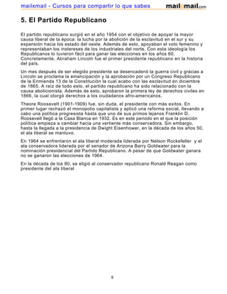 mailxmail - Cursos para compartir lo que sabes

5. El Partido Republicano

El partido republicano surgió en el año 1954 con el objetivo de apoyar la mayor
causa liberal de la época: la lucha por la abolición de la esclavitud en el sur y su
expansión hacia los estado del oeste. Además de esto, apoyaban el voto femenino y
representaban los instereses de los industriales del norte. Con esta ideología los
Republicanos lo tuvieron fácil para ganar las elecciones en los años 60.
Concretamente, Abraham Lincoln fue el primer presidente republicano en la historia
del país.
Un mes después de ser elegido presidente se desencadenó la guerra civil y gracias a
Lincoln se proclama la emancipación y la aprobación por un Congreso Republicano
de la Enmienda 13 de la Constitución la cual acabo con las esclavitud en diciembre
de 1865. A raíz de todo esto, el partido republicano ha sido relacionado con la
causa abolicionista. Además de esto, aprobaron la primera ley de derechos civiles en
1866, la cual otorgó derechos a los ciudadanos afro-americanos.
Theore Roosevelt (1901-1909) fue, sin duda, el presidente con más exitos. En
primer lugar rechazó el monopolio capitalista y aplicó una reforma social, llevando a
cabo una política progresista hasta que uno de sus primos lejanos Franklin D.
Roosevelt llegó a la Casa Blanca en 1932. Es en este periodo en el que la posición
política empieza a cambiar hacia una vertiente más conservadora. Sin embargo,
hasta la llegada a la presidencia de Dwight Eisenhower, en la década de los años 50,
el ala liberal se mantuvo.
En 1964 se enfrentaron el ala liberal moderada liderada por Nelson Rockefeller y el
ala conservadora liderada por el senador de Arizona Barry Goldwater para la
nominación presidencial del Partido Republicano. A pesar de que Goldwater ganara
no se ganaron las elecciones de 1964.
En la década de los 80, se eligió al conservador republicano Ronald Reagan como
presidente del ala liberal




                                         8
 