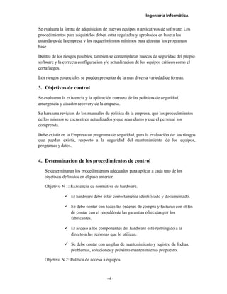 Ingeniería Informática.
Se evaluara la forma de adquisicion de nuevos equipos o aplicativos de software. Los
procedimientos para adquirirlos deben estar regulados y aprobados en base a los
estandares de la empresa y los requerimientos minimos para ejecutar los programas
base.
Dentro de los riesgos posibles, tambien se contemplaran huecos de seguridad del propio
software y la correcta configuracion y/o actualizacion de los equipos criticos como el
cortafuegos.
Los riesgos potenciales se pueden presentar de la mas diversa variedad de formas.
3. Objetivos de control
Se evaluaran la existencia y la aplicación correcta de las politicas de seguridad,
emergencia y disaster recovery de la empresa.
Se hara una revicion de los manuales de politica de la empresa, que los procedimientos
de los mismos se encuentren actualizados y que sean claros y que el personal los
comprenda.
Debe existir en la Empresa un programa de seguridad, para la evaluación de los riesgos
que puedan existir, respecto a la seguridad del mantenimiento de los equipos,
programas y datos.
4. Determinacion de los procedimientos de control
Se determinaran los procedimientos adecuados para aplicar a cada uno de los
objetivos definidos en el paso anterior.
Objetivo N 1: Existencia de normativa de hardware.
 El hardware debe estar correctamente identificado y documentado.
 Se debe contar con todas las órdenes de compra y facturas con el fin
de contar con el respaldo de las garantías ofrecidas por los
fabricantes.
 El acceso a los componentes del hardware esté restringido a la
directo a las personas que lo utilizan.
 Se debe contar con un plan de mantenimiento y registro de fechas,
problemas, soluciones y próximo mantenimiento propuesto.
Objetivo N 2: Política de acceso a equipos.
- 4 -
 
