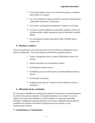 Ingeniería Informática.
 Cada usuario deberá contar con su nombre de usuario y contraseña
para acceder a los equipos.
 Las claves deberán ser seguras (mínimo 8 caracteres, alfanuméricos
y alternando mayúsculas y minúsculas).
 Los usuarios se desloguearan después de 5 minutos sin actividad.
 Los nuevos usuarios deberán ser autorizados mediante contratos de
confidencialidad y deben mantenerse luego de finalizada la relación
laboral.
 Uso restringido de medios removibles (USB, CD-ROM, discos
externos etc).
5. Pruebas a realizar.
Son los procedimientos que se llevaran a cabo a fin de verificar el cumplimiento de los
objetivos establecidos. Entre ellas podemos mencionar las siguientes técnicas:
 Tomar 10 maquinas al azar y evaluar la dificultad de acceso a las
mismas.
 Intentar sacar datos con un dispositivo externo.
 Facilidad para desarmar una pc.
 Facilidad de accesos a información de confidencialidad (usuarios y
claves).
 Verificación de contratos.
 Comprobar que luego de 5 minutos de inactividad los usuarios se
deslogueen.
6. Obtencion de los resultados.
En esta etapa se obtendrán los resultados que surjan de la aplicación de los procedimientos
de control y las pruebas realizadas a fin de poder determinar si se cumple o no con los
objetivos de control antes definidos. Los datos obtenidos se registrarán en planillas
realizadas a medida para cada procedimiento a fin de tener catalogado perfectamente los
resultados con el objetivo de facilitar la interpretacion de los mismos y evitar
interpretaciones erroneas.
7. Conclusiones y Comentarios:
- 5 -
 