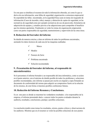 Ingeniería Informática.
En este paso se detallara el resumen de toda la información obtenida, asi como lo que se
deriva de esa información, sean fallas de seguridad, organización o estructura empresarial.
Se expondrán las fallas encontradas, en la seguridad física sean en temas de resguardo de
información (Casos de incendio, robo), manejo y obtención de copias de seguridad, en las
normativas de seguridad como por ejemplo normativas de uso de passwords, formularios de
adquisición de equipos, y estudios previos a las adquisiciones para comprobar el beneficio
que los mismos aportarían. Finalmente se verán los temas de organización empresarial,
como son partes responsables de seguridad, mantenimiento y supervisión de las otras áreas.
8. Redaccion del borrador del informe
Se detalla de manera concisa y clara un informe de todos los problemas encontrados,
anotando los datos técnicos de cada una de las maquinas auditadas:
 Marca
 Modelo
 Numero de Serie
 Problema encontrado
 Solución recomendada
9 . Presentación del borrador del informe, al responsable de
microinformática
Se le presentara el informe borrador a un responsable del área informática, como se aclaro
en el punto anterior, con el máximo de detalle posible de todos los problemas y soluciones
posibles recomendadas, este informe se pasara por escrito en original y copia firmando un
documento de conformidad del mismo para adquirir un compromiso fuerte en la solución
de los mismos, de esta forma evitaremos posibles confusiones futuras.
10. Redacción del Informe Resumen y Conclusiones.
Es en este paso es donde se muestran los verdarderos resultados a los responsables de la
empresa, el informe presentado dará a conocer todos los puntos evaluados durante la
auditoria, resultados, conclusiones, puntaje y posibles soluciones.
La conclusión tendrá como temas los resultados, errores, puntos críticos y observaciones de
los auditores. Mientras que en el resumen se verán las posibles soluciones de esos puntos
- 6 -
 