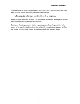 Ingeniería Informática.
críticos y fallas, así como recomendaciones para el buen uso y también recomendaciones
sobre la forma incorrecta de realizar algunos procedimientos.
11. Entrega del informe a los directivos de la empresa.
Esta es la ultima parte de la auditoria y en una reunion se formaliza la entrega del informe
final con los resultados obtenidos en la auditoria.
Tambien se fijan los parametros si asi se requieren para realizar el seguimientos de los
puntos en los que el resultado no haya sido satifactorio o simplemente se quiera verificar
que los que los objetivos de control se sigan cumpliendo a lo largo del tiempo.
- 7 -
 