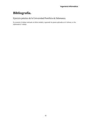Ingeniería Informática.
Bibliografía.
Ejercicio práctico de la Universidad Pontificia de Salamanca.
Se examinó el trabajo realizado en dicha entidad y siguiendo las pautas aplicadas en el informe, se fue
elaborando el trabajo.
- 8 -
 