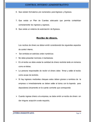 CONTROL INTERNO ADMINISTRATIVO 
6. Que existan formularios pre numerados para Ingresos y Egresos. 
7. Que exista un Plan de Cuentas adecuado que permita contabilizar 
correctamente los ingresos y egresos. 
8. Que exista un sistema de autorización de Egresos. 
Recibo de dinero. 
Los recibos de dinero se deben emitir considerando los siguientes aspectos 
de control interno. 
 Ser emitidos en estrictos orden numéricos 
 No debe presentar borrones ni tachaduras 
 En el recibo se debe anotar la cantidad de dinero recibida tanto en números 
como en letras. 
 La persona responsable de recibir el dinero debe firmar y sellar el recibo 
como acuse de recibido. 
 Si hay ingresos mediantes cheques estos deben girarse a nombres de la 
empresa e inmediatamente se deben sellar al dorso con la leyenda para 
depositarse únicamente en la cuenta corriente que corresponda 
 Cuando ingrese dinero a la empresa, se debe emitir un recibo de dinero sin 
dar ninguna acepción a este requisito, 
JOYERIA DIAMANTE AZUL. Pa ge 10 
 