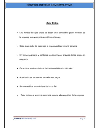 CONTROL INTERNO ADMINISTRATIVO 
Caja Chica 
 Los fondos de cajas chicas se deben crear para cubrir gastos menores de 
la empresa que no amerite emisión de cheques, 
 Cada fondo debe de estar bajo la responsabilidad de una persona 
 En forma sorpresiva y periódica se deben hacer arqueos de los fondos en 
operación. 
 Especificar montos máximos de los desembolsos individuales. 
 Autorizaciones necesarias para efectuar pagos 
 Ser mantenidos sobre la base de fondo fijo. 
 Estar limitado a un monto razonable acorde a la necesidad de la empresa 
JOYERIA DIAMANTE AZUL. Pa ge 12 
 