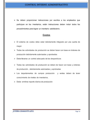 CONTROL INTERNO ADMINISTRATIVO 
 Se deben proporcionar instrucciones por escritos a los empleados que 
participan en los inventarios, están instrucciones deben incluir todos los 
procedimientos para lograr un inventario satisfactorio. 
Costos 
 El sistema de costos debe estar debidamente integrado por una cuenta de 
mayor 
 Todas las actividades de producción se deben hacer con base en órdenes de 
producción debidamente autorizadas y aprobadas 
 Debe llevarse un control adecuado de los desperdicios 
 Todas las actividades de producción se deben de hacer con base y ordenes 
de producción , debidamente autorizadas y aprobadas 
 Los departamentos de compra producción y ventas deben de tener 
conocimiento de niveles de inventarios, 
 Debe emitirse reporte diarios de producción 
JOYERIA DIAMANTE AZUL. Pa ge 14 
 