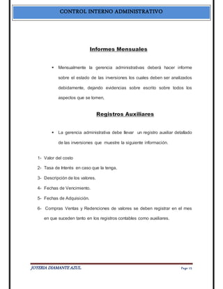 CONTROL INTERNO ADMINISTRATIVO 
Informes Mensuales 
 Mensualmente la gerencia administrativas deberá hacer informe 
sobre el estado de las inversiones los cuales deben ser analizados 
debidamente, dejando evidencias sobre escrito sobre todos los 
aspectos que se tomen, 
Registros Auxiliares 
 La gerencia administrativa debe llevar un registro auxiliar detallado 
de las inversiones que muestre la siguiente información. 
1- Valor del costo 
2- Tasa de Interés en caso que la tenga. 
3- Descripción de los valores. 
4- Fechas de Vencimiento. 
5- Fechas de Adquisición. 
6- Compras Ventas y Redenciones de valores se deben registrar en el mes 
en que suceden tanto en los registros contables como auxiliares. 
JOYERIA DIAMANTE AZUL. Pa ge 15 
 