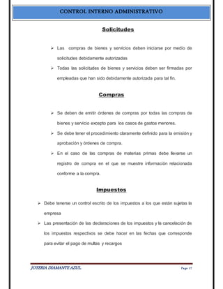 CONTROL INTERNO ADMINISTRATIVO 
Solicitudes 
 Las compras de bienes y servicios deben iniciarse por medio de 
solicitudes debidamente autorizadas 
 Todas las solicitudes de bienes y servicios deben ser firmadas por 
empleadas que han sido debidamente autorizada para tal fin. 
Compras 
 Se deben de emitir órdenes de compras por todas las compras de 
bienes y servicio excepto para los casos de gastos menores. 
 Se debe tener el procedimiento claramente definido para la emisión y 
aprobación y órdenes de compra. 
 En el caso de las compras de materias primas debe llevarse un 
registro de compra en el que se muestre información relacionada 
conforme a la compra. 
Impuestos 
 Debe tenerse un control escrito de los impuestos a los que están sujetas la 
empresa 
 Las presentación de las declaraciones de los impuestos y la cancelación de 
los impuestos respectivos se debe hacer en las fechas que corresponde 
para evitar el pago de multas y recargos 
JOYERIA DIAMANTE AZUL. Pa ge 17 
 