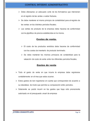 CONTROL INTERNO ADMINISTRATIVO 
 Debe efectuarse un adecuado corte de los formularios que intervienen 
en el registro de las ventas a saber facturas. 
 Se debe mantener el mismo principio de contabilidad para el registro de 
las ventas en los distintos periodos fiscales. 
 Las ventas de producto de la empresa debe hacerse de conformidad 
con la p[política de precios establecidas en la misma. 
Costos de venta. 
 El costo de los productos vendidos debe hacerse de conformidad 
con los costos de inventario de producto terminado. 
 Se debe mantener los mismos principios de contabilidad para la 
valuación de costo de venta entre los diferentes periodos fiscales. 
Gastos de venta 
 Todo el gasto de venta en que incurra la empresa debe registrarse 
contablemente en el mes que estos ocurran. 
 Estos gastos de ben registrarse en cuenta que correspondan de acuerdo a 
su naturaleza de modo que permita su comparación entre periodos. 
 Solamente se podrá incurrir en los gastos que haya sido previamente 
autorizado en el presupuesto anual de empresa 
JOYERIA DIAMANTE AZUL. Pa ge 19 
