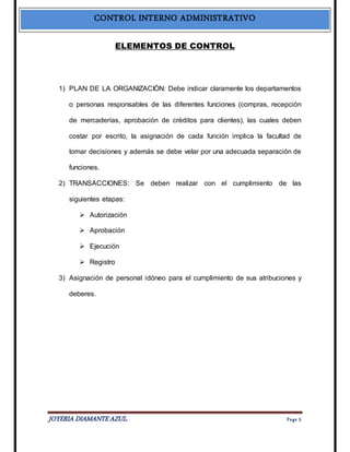 CONTROL INTERNO ADMINISTRATIVO 
ELEMENTOS DE CONTROL 
1) PLAN DE LA ORGANIZACIÓN: Debe indicar claramente los departamentos 
o personas responsables de las diferentes funciones (compras, recepción 
de mercaderías, aprobación de créditos para clientes), las cuales deben 
costar por escrito, la asignación de cada función implica la facultad de 
tomar decisiones y además se debe velar por una adecuada separación de 
funciones. 
2) TRANSACCIONES: Se deben realizar con el cumplimiento de las 
siguientes etapas: 
 Autorización 
 Aprobación 
 Ejecución 
 Registro 
3) Asignación de personal idóneo para el cumplimiento de sus atribuciones y 
deberes. 
JOYERIA DIAMANTE AZUL. Pa ge 5 
 
