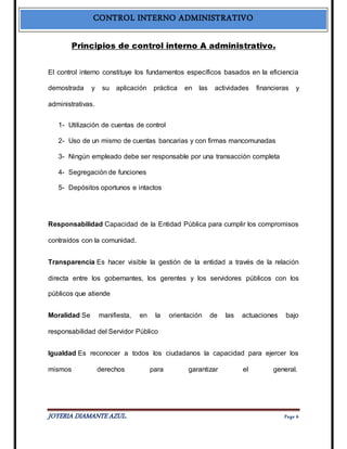 CONTROL INTERNO ADMINISTRATIVO 
Principios de control interno A administrativo. 
El control interno constituye los fundamentos específicos basados en la eficiencia 
demostrada y su aplicación práctica en las actividades financieras y 
administrativas. 
1- Utilización de cuentas de control 
2- Uso de un mismo de cuentas bancarias y con firmas mancomunadas 
3- Ningún empleado debe ser responsable por una transacción completa 
4- Segregación de funciones 
5- Depósitos oportunos e intactos 
Responsabilidad Capacidad de la Entidad Pública para cumplir los compromisos 
contraídos con la comunidad. 
Transparencia Es hacer visible la gestión de la entidad a través de la relación 
directa entre los gobernantes, los gerentes y los servidores públicos con los 
públicos que atiende 
Moralidad Se manifiesta, en la orientación de las actuaciones bajo 
responsabilidad del Servidor Público 
Igualdad Es reconocer a todos los ciudadanos la capacidad para ejercer los 
mismos derechos para garantizar el general. 
JOYERIA DIAMANTE AZUL. Pa ge 6 
 