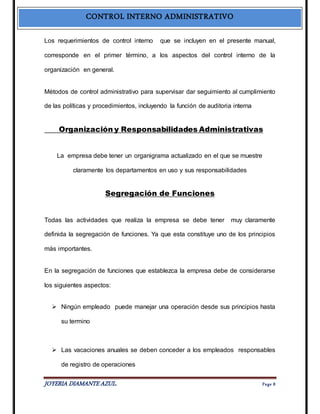 CONTROL INTERNO ADMINISTRATIVO 
Los requerimientos de control interno que se incluyen en el presente manual, 
corresponde en el primer término, a los aspectos del control interno de la 
organización en general. 
Métodos de control administrativo para supervisar dar seguimiento al cumplimiento 
de las políticas y procedimientos, incluyendo la función de auditoria interna 
Organización y Responsabilidades Administrativas 
La empresa debe tener un organigrama actualizado en el que se muestre 
claramente los departamentos en uso y sus responsabilidades 
Segregación de Funciones 
Todas las actividades que realiza la empresa se debe tener muy claramente 
definida la segregación de funciones. Ya que esta constituye uno de los principios 
más importantes. 
En la segregación de funciones que establezca la empresa debe de considerarse 
los siguientes aspectos: 
 Ningún empleado puede manejar una operación desde sus principios hasta 
su termino 
 Las vacaciones anuales se deben conceder a los empleados responsables 
de registro de operaciones 
JOYERIA DIAMANTE AZUL. Pa ge 8 
 