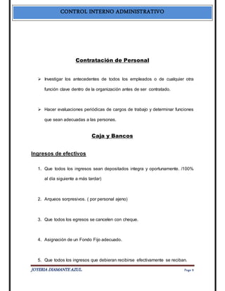 CONTROL INTERNO ADMINISTRATIVO 
Contratación de Personal 
 Investigar los antecedentes de todos los empleados o de cualquier otra 
función clave dentro de la organización antes de ser contratado. 
 Hacer evaluaciones periódicas de cargos de trabajo y determinar funciones 
que sean adecuadas a las personas. 
Caja y Bancos 
Ingresos de efectivos 
1. Que todos los ingresos sean depositados integra y oportunamente. /100% 
al día siguiente a más tardar) 
2. Arqueos sorpresivos. ( por personal ajeno) 
3. Que todos los egresos se cancelen con cheque. 
4. Asignación de un Fondo Fijo adecuado. 
5. Que todos los ingresos que debieran recibirse efectivamente se reciban. 
JOYERIA DIAMANTE AZUL. Pa ge 9 
 