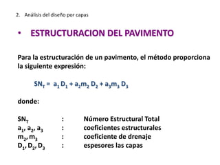 2. Análisis del diseño por capas
• ESTRUCTURACION DEL PAVIMENTO
Para la estructuración de un pavimento, el método proporciona
la siguiente expresión:
SNT = a1 D1 + a2m2 D2 + a3m3 D3
donde:
SNT : Número Estructural Total
a1, a2, a3 : coeficientes estructurales
m2,m3 : coeficiente de drenaje
D1, D2, D3 : espesores las capas
 