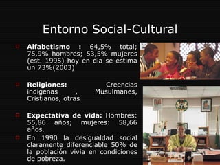 Entorno Social-Cultural Alfabetismo :  64,5% total; 75,9% hombres; 53,5% mujeres (est. 1995) hoy en dia se estima un 73%(2003) Religiones:  Creencias indígenas , Musulmanes, Cristianos, otras  Expectativa de vida:  Hombres: 55,86 años; mujeres: 58,66 años. En 1990 la desigualdad social claramente diferenciable 50% de la población vivia en condiciones de pobreza.  
