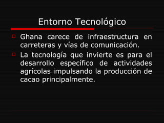Entorno Tecnológico Ghana carece de infraestructura en carreteras y vías de comunicación. La tecnología que invierte es para el desarrollo específico de actividades agrícolas impulsando la producción de cacao principalmente.  