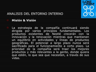 ANALISIS DEL ENTORNO INTERNO Misión & Visión   La estrategia de la compañía continuará siendo dirigida por varios principios fundamentales. Los productos existentes de Nestlé crecerán con la innovación y la renovación mientras que mantienen un equilibrio en actividades y líneas de productos geográficas. El potencial a largo plazo nunca será sacrificado para el funcionamiento a corto plazo. La prioridad de la compañía será traer los mejores productos y más relevantes a la gente, donde quiera que estén, lo que sea que necesiten, a través de sus vidas. 