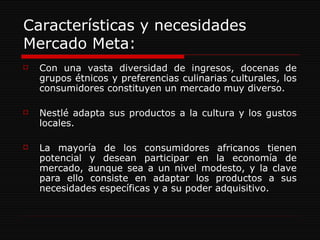 Características y necesidades Mercado Meta: Con una vasta diversidad de ingresos, docenas de grupos étnicos y preferencias culinarias culturales, los consumidores constituyen un mercado muy diverso. Nestlé adapta sus productos a la cultura y los gustos locales. La mayoría de los consumidores africanos tienen potencial y desean participar en la economía de mercado, aunque sea a un nivel modesto, y la clave para ello consiste en adaptar los productos a sus necesidades específicas y a su poder adquisitivo. 