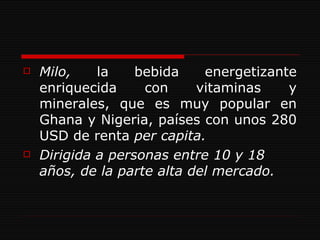 Milo,  la bebida energetizante enriquecida con vitaminas y minerales, que es muy popular en Ghana y Nigeria, países con unos 280 USD de renta  per capita. Dirigida a personas entre 10 y 18 años, de la parte alta del mercado. 
