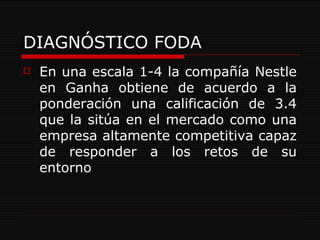 DIAGNÓSTICO FODA En una escala 1-4 la compañía Nestle en Ganha obtiene de acuerdo a la ponderación una calificación de 3.4 que la sitúa en el mercado como una empresa altamente competitiva capaz de responder a los retos de su entorno 