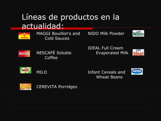 Líneas de productos en la actualidad: NIDO Milk Powder IDEAL Full Cream Evaporated Milk Infant Cereals and Wheat Beans MAGGI Bouillon's and Cold Sauces NESCAFÉ Soluble Coffee MILO CEREVITA Porridges  
