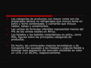Las categorías de productos con mayor venta son los preparados lácteos no refrigerados que incluye leche en polvo y leche condensada; y culinarios que incluye caldos, salsas y condimentos.  Las ventas de formulas infantiles representan menos del 4% de las ventas totales en África. Los helados y las bebidas instantáneas en polvo, como  Milo,  figuran entre las principales categorías de productos.  De hecho, las continuadas mejoras tecnológicas y de transporte han ayudado a los helados y yogures Nestlé a dominar este segmento del mercado creciendo en valor un 12% y un 30,5%, respectivamente. 