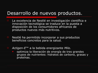 Desarrollo de nuevos productos. La excelencia de Nestlé en investigación científica e innovación tecnológica se traduce en la puesta a disposición de los consumidores africanos de productos nuevos más nutritivos.  Nestlé ha permitido incorporar a sus productos beneficios concretos para la salud.  Actigen-E ™ a la bebida energizante  Milo.  optimiza la liberación de energía de tres grandes grupos de nutrientes: hidratos de carbono, grasas y proteínas. 