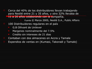 Cerca del 40% de los distribuidores llevan trabajando para Nestlé entre 21 y 35 años, y otro 32% llevaba de 11 a 20 años colaborando con la compañía. Fuente  © Marzo 2005, Nestlé S.A., Public Affairs 100 Distribuidores regulares en el paìs G.B Ollivant de Unilever Margenes nominalmente del 7.5% Credito sin intereses de 21 dias Contaban con dos almacenes en Accra y Tamale Expendios de ventas en (Kumasi, Takoradi y Tamale) 