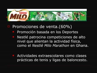 Promociones de venta.(60%) Promoción basada en los Deportes Nestlé patrocina competiciones de alto nivel que alientan la actividad física, como el  Nestlé Milo Marathon  en Ghana. Actividades extraescolares como clases prácticas de tenis y ligas de baloncesto. 