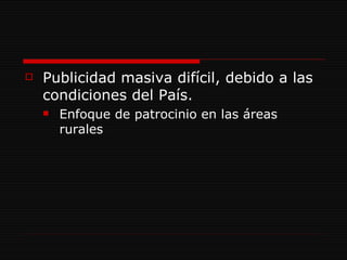 Publicidad masiva difícil, debido a las condiciones del País. Enfoque de patrocinio en las áreas rurales 