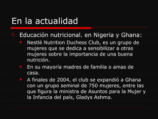 En la actualidad Educación nutricional. en Nigeria y Ghana: Nestlé Nutrition Duchess Club, es un grupo de mujeres que se dedica a sensibilizar a otras mujeres sobre la importancia de una buena nutrición. En su mayoría madres de familia o amas de casa. A finales de 2004, el club se expandió a Ghana con un grupo seminal de 750 mujeres, entre las que figura la ministra de Asuntos para la Mujer y la Infancia del país, Gladys Ashma. 