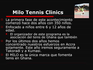 Milo Tennis Clinics   La primera fase de este acontecimiento comenzó hace dos años con 350 niños.  Enfocado a niños entre 6 y 12 años de edad.  El organizador de este programa es la asociación del tenis de Ghana que también  Por los últimos dos años hemos concentrado nuestros esfuerzos en Accra solamente. Este año iremos seguramente a Takoradi y a Kumasi. El MILO es la única marca que fomenta tenis en Ghana. 