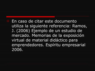 En caso de citar este documento utiliza la siguiente referencia: Ramos, J. (2006) Ejemplo de un estudio de mercado. Memorias de la exposición virtual de material didáctico para emprendedores. Espíritu empresarial 2006.  