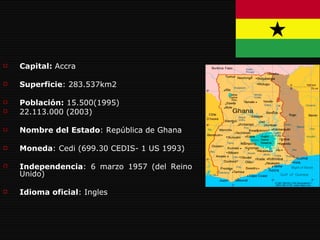 Capital:  Accra Superficie : 283.537km2 Población:  15.500(1995) 22.113.000 (2003) Nombre del Estado : República de Ghana Moneda : Cedi (699.30 CEDIS- 1 US 1993)  Independencia : 6 marzo 1957 (del Reino Unido)  Idioma oficial : Ingles 
