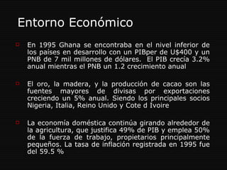 Entorno Económico En 1995 Ghana se encontraba en el nivel inferior de los países en desarrollo con un PIBper de U$400 y un PNB de 7 mil millones de dólares.  El PIB crecía 3.2% anual mientras el PNB un 1.2 crecimiento anual El oro, la madera, y la producción de cacao son las fuentes mayores de divisas por exportaciones creciendo un 5% anual. Siendo los principales socios Nigeria, Italia, Reino Unido y Cote d Ivoire  La economía doméstica continúa girando alrededor de la agricultura, que justifica 49% de PIB y emplea 50% de la fuerza de trabajo, propietarios principalmente pequeños.  La tasa de inflación registrada en 1995 fue del 59.5 % 